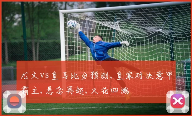 尤文vs皇马比分预测,皇家对决意甲霸主,悬念再起,火花四溅
