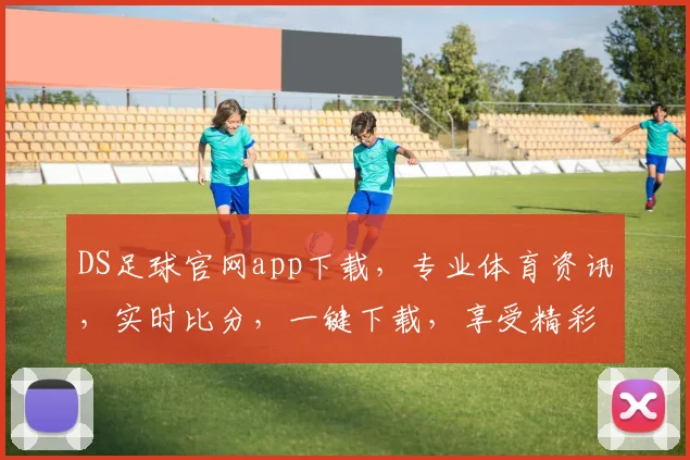 DS足球官网app下载，专业体育资讯，实时比分，一键下载，享受精彩赛事，不容错过